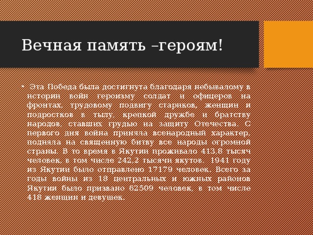 Вечная память –героям!  Эта Победа была достигнута благодаря небывалому в истории войн героизму солдат и офицеров на фронтах, трудовому подвигу стариков, женщин и подростков в тылу, крепкой дружбе и братству народов, ставших грудью на защиту Отечества. С первого дня война приняла всенародный характер, подняла на священную битву все народы огромной страны. В то время в Якутии проживало 413,8 тысяч человек, в том числе 242,2 тысячи якутов.  1941 году из Якутии было отправлено 17179 человек. Всего за годы войны из 18 центральных и южных районов Якутии было призвано 62509 человек, в том числе 418 женщин и девушек. 