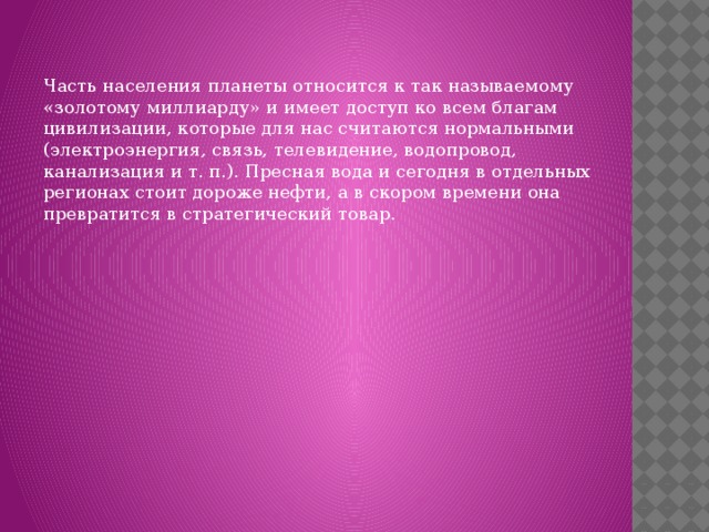 Часть населения планеты относится к так называемому «золотому миллиарду» и имеет доступ ко всем благам цивилизации, которые для нас считаются нормальными (электроэнергия, связь, телевидение, водопровод, канализация и т. п.). Пресная вода и сегодня в отдельных регионах стоит дороже нефти, а в скором времени она превратится в стратегический товар. 