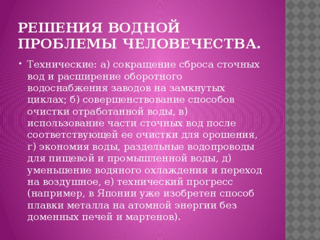Решения водной проблемы человечества. Технические: а) сокращение сброса сточных вод и расширение оборотного водоснабжения заводов на замкнутых циклах; б) совершенствование способов очистки отработанной воды, в) использование части сточных вод после соответствующей ее очистки для орошения, г) экономия воды, раздельные водопроводы для пищевой и промышленной воды, д) уменьшение водяного охлаждения и переход на воздушное, е) технический прогресс (например, в Японии уже изобретен способ плавки металла на атомной энергии без доменных печей и мартенов). 
