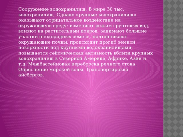Сооружение водохранилищ. В мире 30 тыс. водохранилищ. Однако крупные водохранилища оказывают отрицательное воздействие на окружающую среду: изменяют режим грунтовых вод, влияют на растительный покров, занимают большие участки плодородных земель, подтапливают окружающие почвы, происходит прогиб земной поверхности под крупными водохранилищами, повышается сейсмическая активность вблизи крупных водохранилищ в Северной Америке, Африке, Азии и т.д. Межбассейновая переброска речного стока. Опреснение морской воды. Транспортировка айсбергов.    
