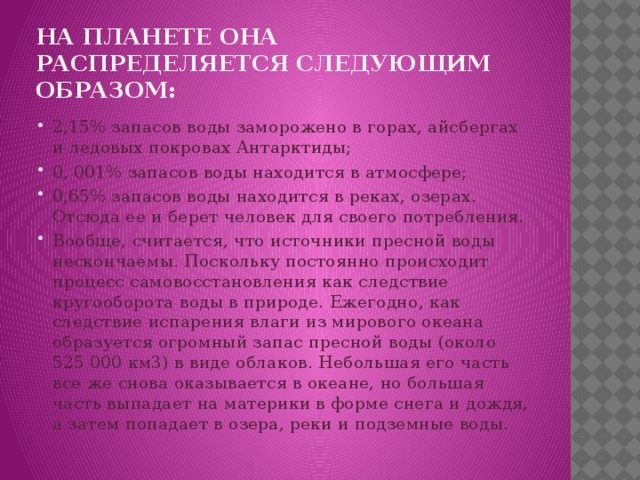 На планете она распределяется следующим образом: 2,15% запасов воды заморожено в горах, айсбергах и ледовых покровах Антарктиды; 0, 001% запасов воды находится в атмосфере; 0,65% запасов воды находится в реках, озерах. Отсюда ее и берет человек для своего потребления. Вообще, считается, что источники пресной воды нескончаемы. Поскольку постоянно происходит процесс самовосстановления как следствие кругооборота воды в природе. Ежегодно, как следствие испарения влаги из мирового океана образуется огромный запас пресной воды (около 525 000 км3) в виде облаков. Небольшая его часть все же снова оказывается в океане, но большая часть выпадает на материки в форме снега и дождя, а затем попадает в озера, реки и подземные воды. 
