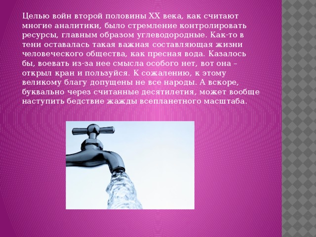 Целью войн второй половины XX века, как считают многие аналитики, было стремление контролировать ресурсы, главным образом углеводородные. Как-то в тени оставалась такая важная составляющая жизни человеческого общества, как пресная вода. Казалось бы, воевать из-за нее смысла особого нет, вот она – открыл кран и пользуйся. К сожалению, к этому великому благу допущены не все народы. А вскоре, буквально через считанные десятилетия, может вообще наступить бедствие жажды всепланетного масштаба. 