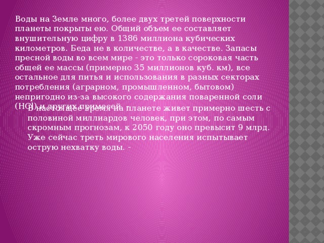 Воды на Земле много, более двух третей поверхности планеты покрыты ею. Общий объем ее составляет внушительную цифру в 1386 миллиона кубических километров. Беда не в количестве, а в качестве. Запасы пресной воды во всем мире - это только сороковая часть общей ее массы (примерно 35 миллионов куб. км), все остальное для питья и использования в разных секторах потребления (аграрном, промышленном, бытовом) непригодно из-за высокого содержания поваренной соли (HCl) и других примесей. - В настоящее время на планете живет примерно шесть с половиной миллиардов человек, при этом, по самым скромным прогнозам, к 2050 году оно превысит 9 млрд. Уже сейчас треть мирового населения испытывает острую нехватку воды. - 
