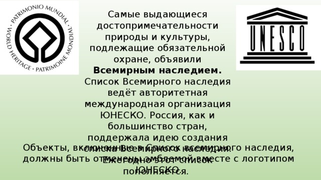 Самые выдающиеся достопримечательности природы и культуры, подлежащие обязательной охране, объявили Всемирным наследием. Список Всемирного наследия ведёт авторитетная международная организация ЮНЕСКО. Россия, как и большинство стран, поддержала идею создания списка Всемирного наследия. Ежегодно этот список пополняется.  Объекты, включенные в Список всемирного наследия, должны быть отмечены эмблемой вместе с логотипом ЮНЕСКО. 