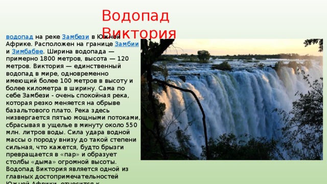 Водопад Виктория водопад  на реке Замбези в Южной Африке. Расположен на границе Замбии и Зимбабве . Ширина водопада — примерно 1800 метров, высота — 120 метров. Виктория — единственный водопад в мире, одновременно имеющий более 100 метров в высоту и более километра в ширину. Сама по себе Замбези - очень спокойная река, которая резко меняется на обрыве базальтового плато. Река здесь низвергается пятью мощными потоками, сбрасывая в ущелье в минуту около 550 млн. литров воды. Сила удара водной массы о породу внизу до такой степени сильная, что кажется, будто брызги превращается в «пар» и образует столбы «дыма» огромной высоты. Водопад Виктория является одной из главных достопримечательностей Южной Африки, относится к Всемирному наследию  ЮНЕСКО . 