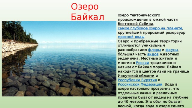 Озеро Байкал озеро тектонического происхождения в южной части Восточной Сибири , самое глубокое озеро на планете , крупнейший природный резервуар пресной воды . Озеро и прибрежные территории отличаются уникальным разнообразием флоры и фауны , бо́льшая часть видов животных эндемична . Местные жители и многие в России традиционно называют Байкал морем. Байкал находится в центре Азии на границе Иркутской области и Республики Бурятия в Российской Федерации . Вода в озере настолько прозрачна, что отдельные камни и различные предметы бывают видны на глубине до 40 метров. Это обычно бывает весной, когда вода в озере синего цвета. Возраст озера учёные традиционно определяют в 25—35 млн лет. В 1996 году Байкал был внесён в Список объектов Всемирного наследия  ЮНЕСКО 