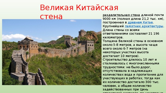 Великая Китайская стена разделительная стена  длиной почти 9000 км (полная длина 21,2 тыс. км), построенная в древнем Китае . Крупнейший памятник архитектуры . Длина стены со всеми ответвлениями составляет 21 196 километров. Толщина Великой стены в основном около 5-8 метров, а высота чаще всего около 6-7 метров (на некоторых участках высота достигает 10 метров). Строительство длилось 10 лет и сталкивалось с многочисленными трудностями: не было дорог, отсутствовала в надлежащих количествах вода и пропитание для участвующих в работах, тогда как их количество достигало 300 тыс. человек, а общее количество задействованных при Цинь строителей достигло, по некоторым оценкам, 2 миллионов. К строительству привлекались рабы , солдаты, крестьяне. В результате эпидемий и непосильного труда погибли, как минимум, десятки тысяч человек. 