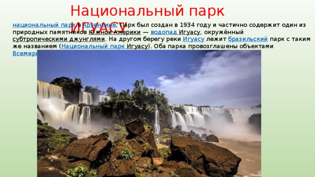 Национальный парк ИГУАСУ национальный парк  в Аргентине , Парк был создан в 1934 году и частично содержит один из природных памятников Южной Америки  — водопад Игуасу , окружённый субтропическими джунглями . На другом берегу реки Игуасу лежит бразильский парк с таким же названием ( Национальный парк Игуасу ). Оба парка провозглашены объектами Всемирного наследия  ЮНЕСКО (в 1984 и 1986 годах, соответственно). 