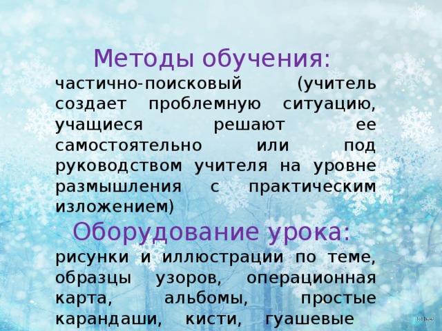 Методы обучения: частично-поисковый (учитель создает проблемную ситуацию, учащиеся решают ее самостоятельно или под руководством учителя на уровне размышления с практическим изложением) Оборудование урока: рисунки и иллюстрации по теме, образцы узоров, операционная карта, альбомы, простые карандаши, кисти, гуашевые краски, баночки для воды. 