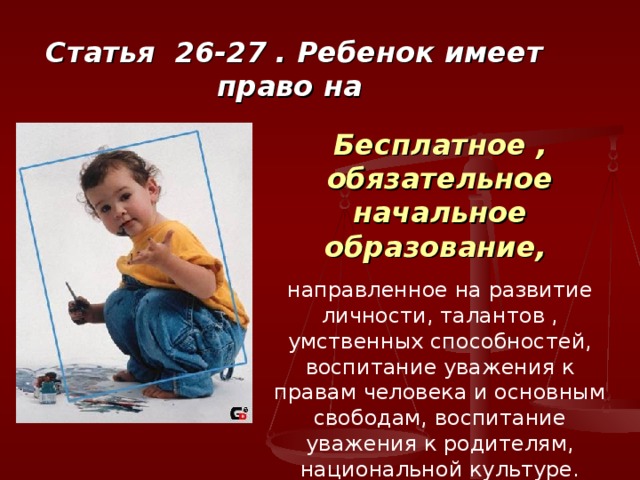Статья 26-27 . Ребенок имеет право на Бесплатное , обязательное начальное образование,  направленное на развитие личности, талантов , умственных способностей, воспитание уважения к правам человека и основным свободам, воспитание уважения к родителям, национальной культуре. 