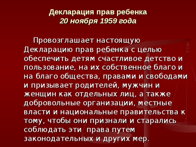  Декларация прав ребенка  20 ноября 1959 года     Провозглашает настоящую Декларацию прав ребенка с целью обеспечить детям счастливое детство и пользование, на их собственное благо и на благо общества, правами и свободами и призывает родителей, мужчин и женщин как отдельных лиц, а также добровольные организации, местные власти и национальные правительства к тому, чтобы они признали и старались соблюдать эти права путем законодательных и других мер. 