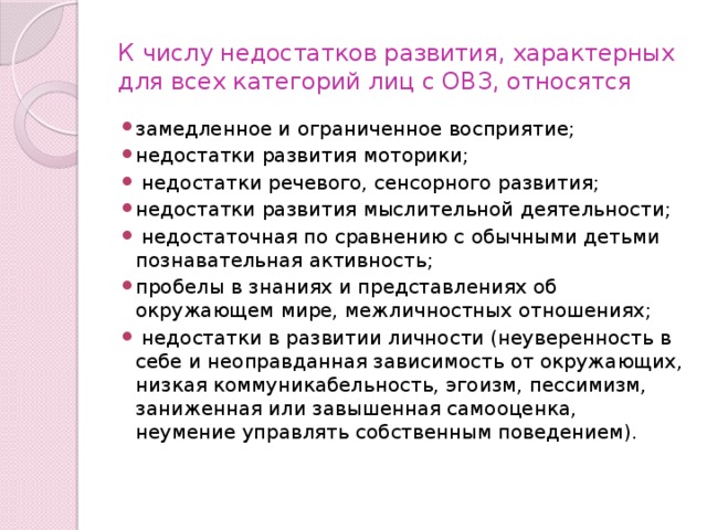 К числу недостатков развития, характерных для всех категорий лиц с ОВЗ, относятся замедленное и ограниченное восприятие; недостатки развития моторики;  недостатки речевого, сенсорного развития; недостатки развития мыслительной деятельности;  недостаточная по сравнению с обычными детьми познавательная активность; пробелы в знаниях и представлениях об окружающем мире, межличностных отношениях;  недостатки в развитии личности (неуверенность в себе и неоправданная зависимость от окружающих, низкая коммуникабельность, эгоизм, пессимизм, заниженная или завышенная самооценка, неумение управлять собственным поведением). 