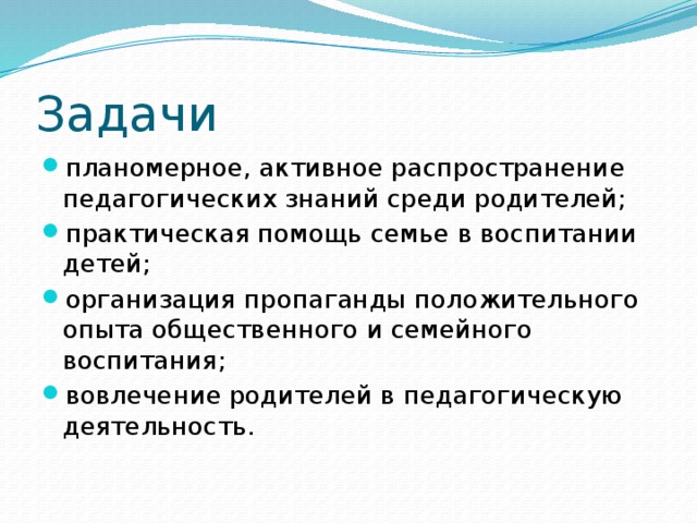 Задачи планомерное, активное распространение педагогических знаний среди родителей; практическая помощь семье в воспитании детей; организация пропаганды положительного опыта общественного и семейного воспитания; вовлечение родителей в педагогическую деятельность. 