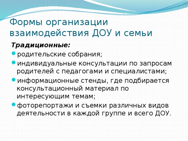 Формы организации взаимодействия ДОУ и семьи Традиционные: родительские собрания; индивидуальные консультации по запросам родителей с педагогами и специалистами; информационные стенды, где подбирается консультационный материал по интересующим темам; фоторепортажи и съемки различных видов деятельности в каждой группе и всего ДОУ. 