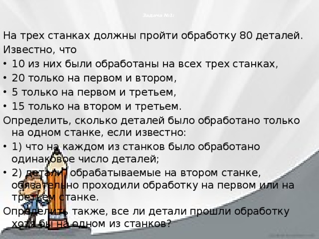  Задача №1:   На трех станках должны пройти обработку 80 деталей. Известно, что 10 из них были обработаны на всех трех станках, 20 только на первом и втором, 5 только на первом и третьем, 15 только на втором и третьем. Определить, сколько деталей было обработано только на одном станке, если известно: 1) что на каждом из станков было обработано одинаковое число деталей; 2) детали, обрабатываемые на втором станке, обязательно проходили обработку на первом или на третьем станке. Определить также, все ли детали прошли обработку хотя бы на одном из станков? 