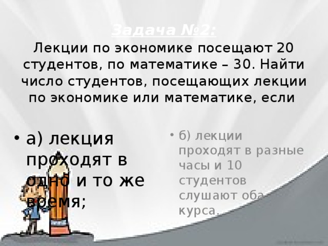 Задача №2:  Лекции по экономике посещают 20 студентов, по математике – 30. Найти число студентов, посещающих лекции по экономике или математике, если   а) лекция проходят в одно и то же время; б) лекции проходят в разные часы и 10 студентов слушают оба курса. 