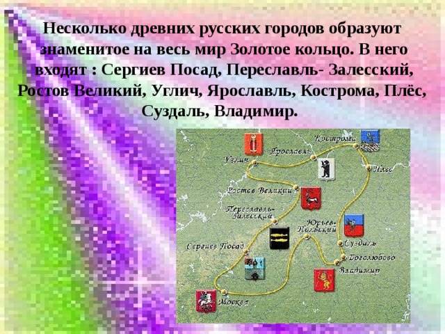 Несколько древних русских городов образуют  знаменитое на весь мир Золотое кольцо. В него  входят : Сергиев Посад, Переславль- Залесский, Ростов Великий, Углич, Ярославль, Кострома, Плёс, Суздаль, Владимир.    
