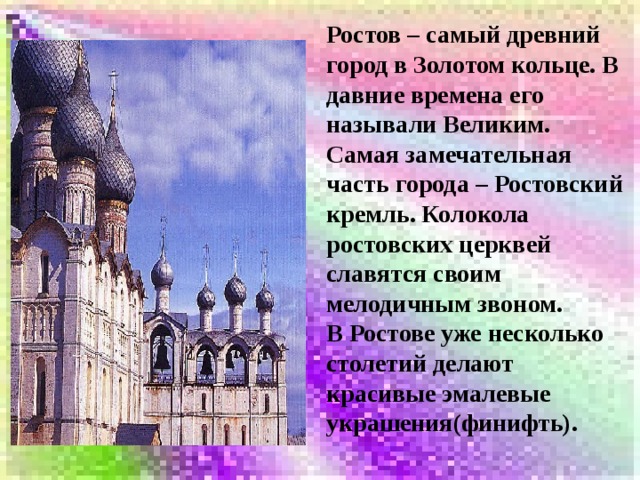 Ростов – самый древний город в Золотом кольце. В давние времена его называли Великим. Самая замечательная часть города – Ростовский кремль. Колокола ростовских церквей славятся своим мелодичным звоном. В Ростове уже несколько столетий делают красивые эмалевые украшения(финифть). 