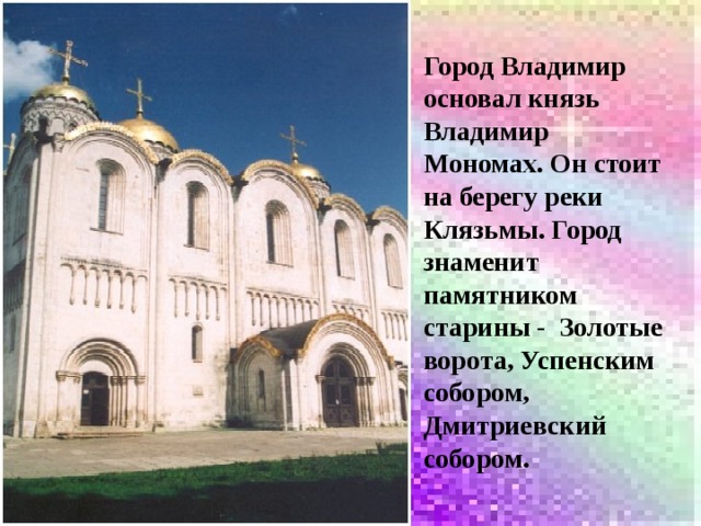 Город Владимир основал князь Владимир Мономах. Он стоит на берегу реки Клязьмы. Город знаменит памятником старины - Золотые ворота, Успенским собором, Дмитриевский собором. 