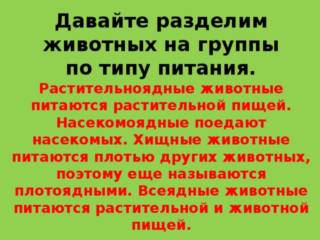 Давайте разделим животных на группы по типу питания. Растительноядные животные питаются растительной пищей. Насекомоядные поедают насекомых. Хищные животные питаются плотью других животных, поэтому еще называются плотоядными. Всеядные животные питаются растительной и животной пищей. 