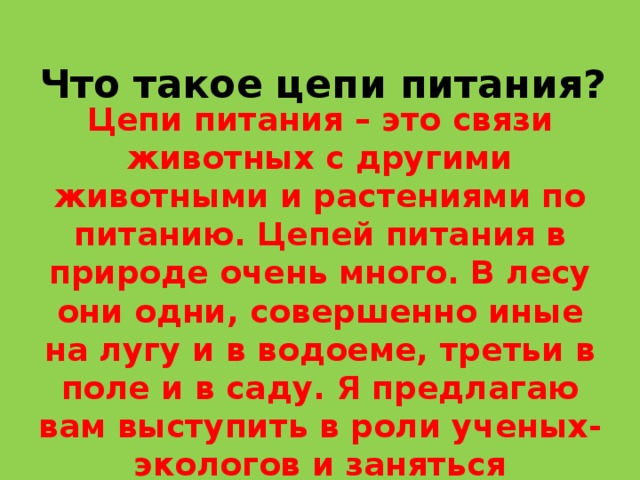 Что такое цепи питания? Цепи питания – это связи животных с другими животными и растениями по питанию. Цепей питания в природе очень много. В лесу они одни, совершенно иные на лугу и в водоеме, третьи в поле и в саду. Я предлагаю вам выступить в роли ученых-экологов и заняться поисковой деятельностью. Все группы отправятся в разные места. Вот маршруты ученых-экологов. 