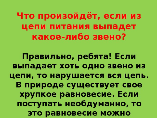 Что произойдёт, если из цепи питания выпадет какое-либо звено? Правильно, ребята! Если выпадает хоть одно звено из цепи, то нарушается вся цепь. В природе существует свое хрупкое равновесие. Если поступать необдуманно, то это равновесие можно нарушить. 