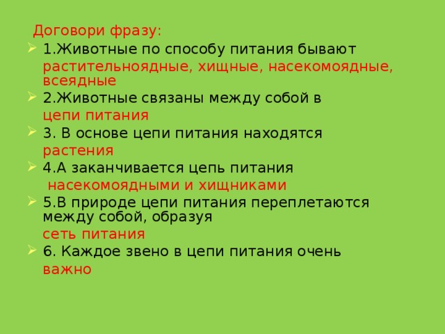  Договори фразу: 1.Животные по способу питания бывают   растительноядные, хищные, насекомоядные, всеядные 2.Животные связаны между собой в  цепи питания 3. В основе цепи питания находятся  растения 4.А заканчивается цепь питания   насекомоядными и хищниками 5.В природе цепи питания переплетаются между собой, образуя  сеть питания 6. Каждое звено в цепи питания очень   важно   