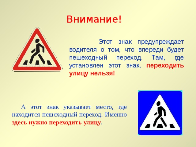 Внимание!  Этот знак предупреждает водителя о том, что впереди будет пешеходный переход. Там, где установлен этот знак, переходить улицу нельзя!  А этот знак указывает место, где находится пешеходный переход. Именно здесь нужно переходить улицу . 