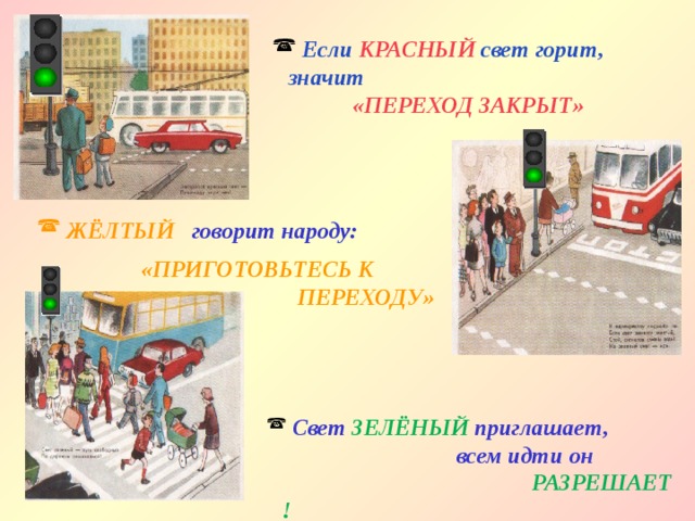 Если КРАСНЫЙ свет горит, значит    «ПЕРЕХОД ЗАКРЫТ»  ЖЁЛТЫЙ говорит народу:  «ПРИГОТОВЬТЕСЬ К  ПЕРЕХОДУ»  Свет  ЗЕЛЁНЫЙ  приглашает,  всем идти он    РАЗРЕШАЕТ ! 