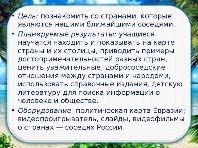 Наши ближайшие соседи Цель: познакомить со странами, которые являются нашими ближайшими соседями. Планируемые результаты: учащиеся научатся находить и показывать на карте страны и их столицы, приводить примеры достопримечательностей разных стран, ценить уважительные, добрососедские отношения между странами и народами, использовать справочные издания, детскую литературу для поиска информации о человеке и обществе. Оборудование: политическая карта Евразии; видеопроигрыватель, слайды, видеофильмы о странах — соседях России. 