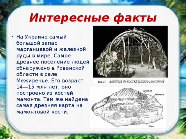 Интересные факты На Украине самый большой запас марганцевой и железной руды в мире. Самое древнее поселение людей обнаружено в Ровенской области в селе Межиречье. Его возраст 14—15 млн лет, оно построено из костей мамонта. Там же найдена самая древняя карта на мамонтовой кости. 