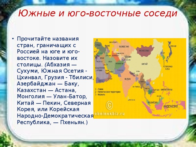 Южные и юго-восточные соседи   Прочитайте названия стран, граничащих с Россией на юге и юго-востоке. Назовите их столицы. ( Абхазия — Сухуми, Южная Осетия - Цхинвал, Грузия - Тбилиси, Азербайджан — Баку, Казахстан — Астана, Монголия — Улан - Батор, Китай — Пекин, Северная Корея, или Корейская Народно-Демократическая Республика, — Пхеньян.) 