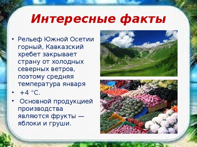 Интересные факты Рельеф Южной Осетии горный, Кавказский хребет закрывает страну от холодных северных ветров, поэтому средняя температура января  +4 °С.  Основной продукцией производства являются фрукты — яблоки и груши. 
