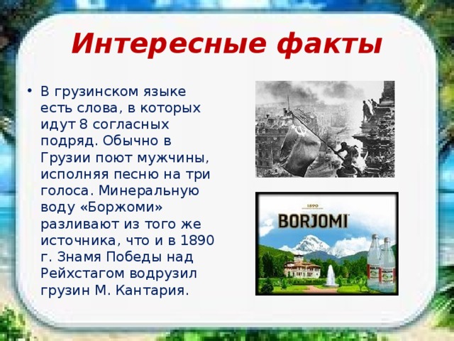 Интересные факты В грузинском языке есть слова, в которых идут 8 согласных подряд. Обычно в Грузии поют мужчины, исполняя песню на три голоса. Минеральную воду «Боржоми» разливают из того же источника, что и в 1890 г. Знамя Победы над Рейхстагом водрузил грузин М. Кантария. 