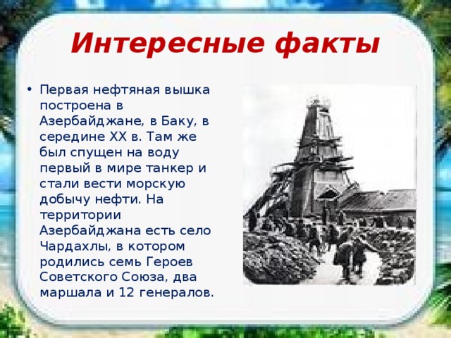 Интересные факты Первая нефтяная вышка построена в Азербайджане, в Баку, в середине XX в. Там же был спущен на воду первый в мире танкер и стали вести морскую добычу нефти. На территории Азербайджана есть село Чардахлы, в котором родились семь Героев Советского Союза, два маршала и 12 генералов. 
