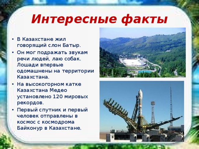 Интересные факты В Казахстане жил говорящий слон Батыр. Он мог подражать звукам речи людей, лаю собак. Лошади впервые одомашнены на территории Казахстана. На высокогорном катке Казахстана Медео установлено 120 мировых рекордов. Первый спутник и первый человек отправлены в космос с космодрома Байконур в Казахстане. 