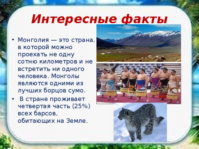 Интересные факты Монголия — это страна, в которой можно проехать не одну сотню километров и не встретить ни одного человека. Монголы являются одними из лучших борцов сумо.  В стране проживает четвертая часть (25%) всех барсов, обитающих на Земле. 