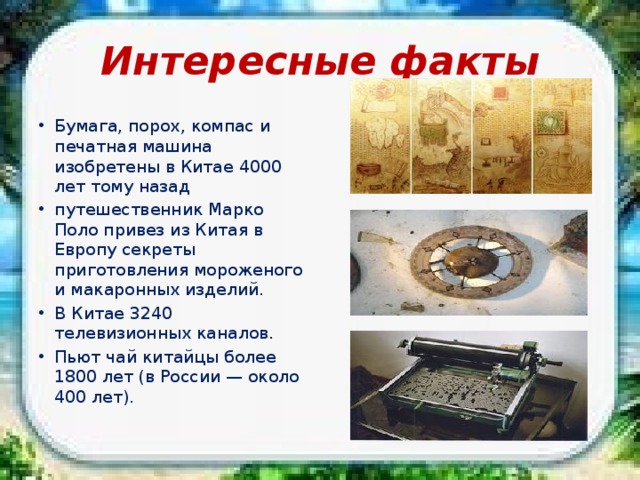 Интересные факты Бумага, порох, компас и печатная машина изобретены в Китае 4000 лет тому назад путешественник Марко Поло привез из Китая в Европу секреты приготовления мороженого и макаронных изделий. В Китае 3240 телевизионных каналов. Пьют чай китайцы более 1800 лет (в России — около 400 лет). 