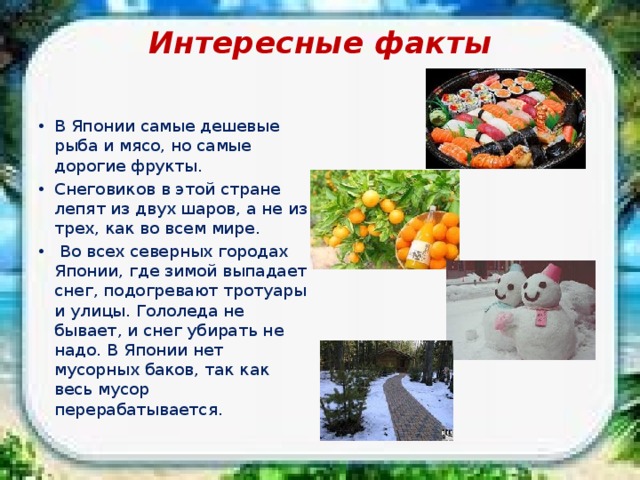 Интересные факты   В Японии самые дешевые рыба и мясо, но самые дорогие фрукты. Снеговиков в этой стране лепят из двух шаров, а не из трех, как во всем мире.  Во всех северных городах Японии, где зимой выпадает снег, подогревают тротуары и улицы. Гололеда не бывает, и снег убирать не надо. В Японии нет мусорных баков, так как весь мусор перерабатывается. 