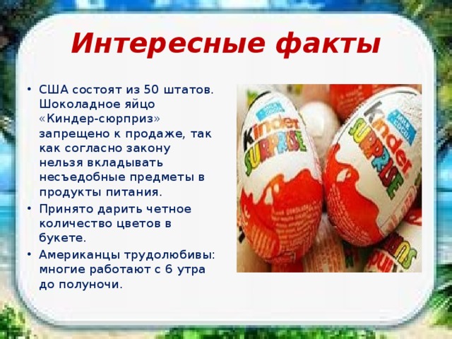 Интересные факты США состоят из 50 штатов. Шоколадное яйцо «Киндер-сюрприз» запрещено к продаже, так как согласно закону нельзя вкладывать несъедобные предметы в продукты питания. Принято дарить четное количество цветов в букете. Американцы трудолюбивы: многие работают с 6 утра до полуночи. 