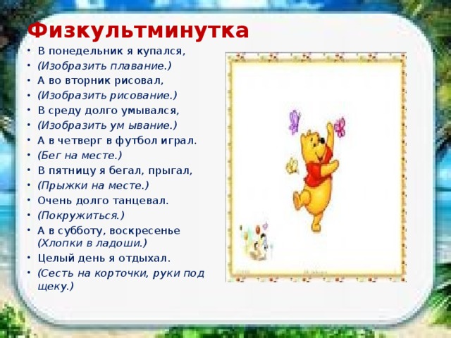 Физкультминутка   В понедельник я купался, (Изобразить плавание.) А во вторник рисовал, (Изобразить рисование.) В среду долго умывался, (Изобразить ум ывание.) А в четверг в футбол играл. (Бег на месте.) В пятницу я бегал, прыгал, (Прыжки на месте.) Очень долго танцевал. (Покружиться.) А в субботу, воскресенье (Хлопки в ладоши.) Целый день я отдыхал. (Сесть на корточки, руки под щеку.) 