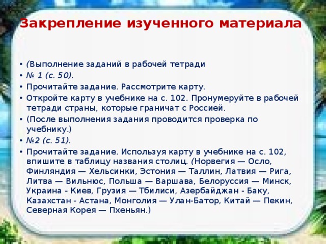 Закрепление изученного материала   ( Выполнение заданий в рабочей тетради № 1 (с. 50). Прочитайте задание. Рассмотрите карту. Откройте карту в учебнике на с. 102. Пронумеруйте в рабочей тетради страны, которые граничат с Россией. (После выполнения задания проводится проверка по учебнику.) № 2 (с. 51). Прочитайте задание. Используя карту в учебнике на с. 102, впишите в таблицу названия столиц. ( Норвегия — Осло, Финляндия — Хельсинки, Эстония — Таллин, Лат­вия — Рига, Литва — Вильнюс, Польша — Варшава, Белоруссия — Минск, Украина - Киев, Грузия — Тбилиси, Азербайджан - Баку, Казахстан - Астана, Монголия — Улан-Батор, Китай — Пекин, Северная Корея — Пхеньян.) 