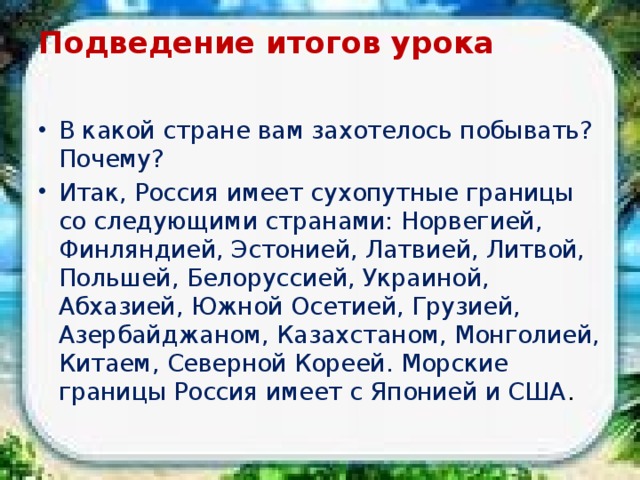 Подведение итогов урока   В какой стране вам захотелось побывать? Почему? Итак, Россия имеет сухопутные границы со следующими странами: Норвегией, Финляндией, Эстонией, Латвией, Литвой, Польшей, Белоруссией, Украиной, Абхазией, Южной Осетией, Грузией, Азербайджаном, Казахстаном, Монголией, Китаем, Северной Кореей. Морские границы Россия имеет с Японией и США . 