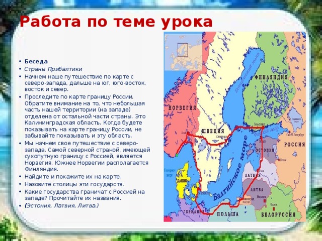 Работа по теме урока   Беседа Страны Прибалтики Начнем наше путешествие по карте с северо-запада, дальше на юг, юго-восток, восток и север. Проследите по карте границу России. Обратите внимание на то, что небольшая часть нашей территории (на западе) отделена от остальной части страны. Это Калининградская область. Когда будете показывать на карте границу России, не забывайте показывать и эту область. Мы начнем свое путешествие с северо-запада. Самой северной страной, имеющей сухопутную границу с Россией, является Норвегия. Южнее Норвегии располагается Финляндия. Найдите и покажите их на карте. Назовите столицы эти государств. Какие государства граничат с Россией на западе? Прочитайте их названия. ( Эстония, Латвия, Литва.) 