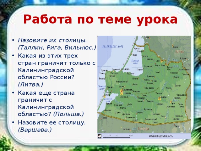 Работа по теме урока Назовите их столицы. (Таллин, Рига, Вильнюс.) Какая из этих трех стран граничит только с Калининградской областью России? (Литва.) Какая еще страна граничит с Калининградской областью? (Польша.) Назовите ее столицу. (Варшава.) 