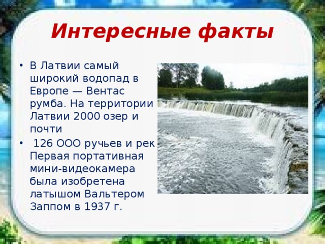 Интересные факты В Латвии самый широкий водопад в Европе — Вентас румба. На территории Латвии 2000 озер и почти  126 ООО ручьев и рек Первая портативная мини-видеокамера была изобретена латышом Вальтером Заппом в 1937 г. 