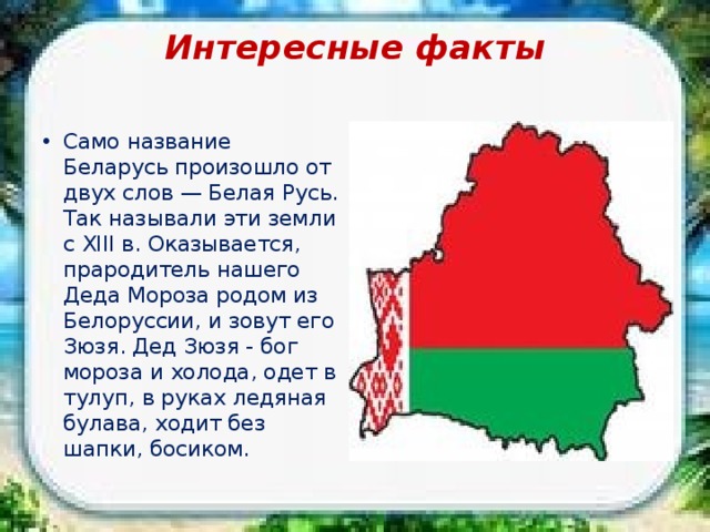 Интересные факты   Само название Беларусь произошло от двух слов — Белая Русь. Так называли эти земли с XIII в. Оказывается, прародитель нашего Деда Мороза родом из Белоруссии, и зовут его Зюзя. Дед Зюзя - бог мороза и холода, одет в тулуп, в руках ледяная булава, ходит без шапки, босиком. 