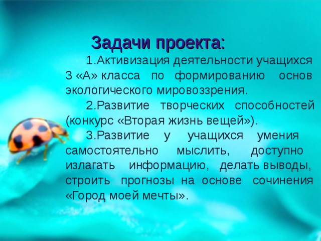 Задачи проекта:  1.Активизация деятельности учащихся 3 «А» класса по формированию основ экологического мировоззрения.  2.Развитие творческих способностей (конкурс «Вторая жизнь вещей»).  3.Развитие у учащихся умения самостоятельно мыслить, доступно излагать информацию, делать выводы, строить прогнозы на основе сочинения «Город моей мечты».   