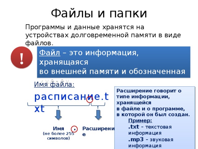 Файлы и папки Программы и данные хранятся на устройствах долговременной памяти в виде файлов. ! Файл – это информация, хранящаяся  во внешней памяти и обозначенная именем. Имя файла: расписание.txt Расширение говорит о типе информации, хранящейся  в файле и о программе,  в которой он был создан. Пример: .txt – текстовая информация .mp3 – звуковая информация .avi – видео информация . Имя Расширение (не более 255 символов) 