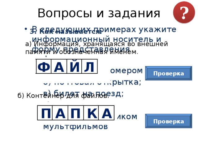 Вопросы и задания ? В следующих примерах укажите информационный носитель и форму представления информации:  а) табличка с номером дома;  б) почтовая открытка;  в) билет на поезд;  г) газета;  д) диск со сборником мультфильмов 3. Как называется: а) Информация, хранящаяся во внешней памяти и обозначенная именем . Ф А Й Л Проверка б) Контейнер для файлов. П А П К А Проверка 